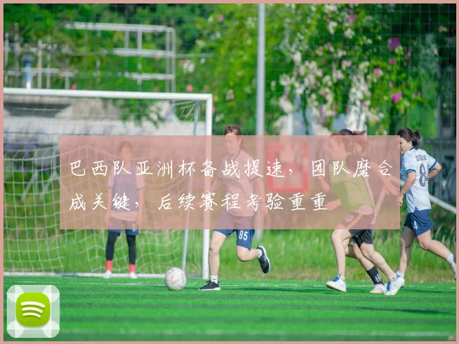 巴西队亚洲杯备战提速，团队磨合成关键，后续赛程考验重重