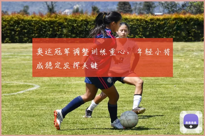 奥运冠军调整训练重心，年轻小将成稳定发挥关键