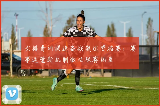 女排青训提速备战奥运资格赛，赛事运营新机制激活联赛热度