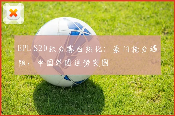EPL S20积分赛白热化：豪门抢分遇阻，中国军团逆势突围