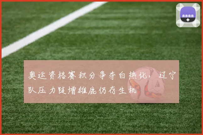 奥运资格赛积分争夺白热化，辽宁队压力陡增雄鹿仍存生机