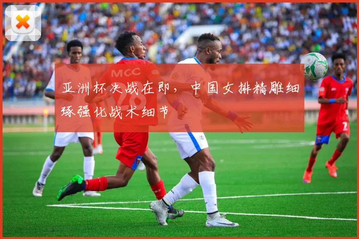 亚洲杯决战在即，中国女排精雕细琢强化战术细节