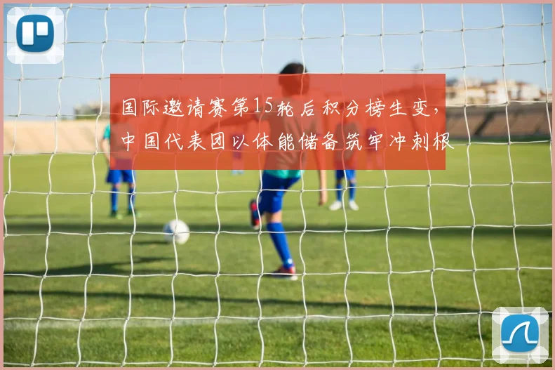 国际邀请赛第15轮后积分榜生变，中国代表团以体能储备筑牢冲刺根基