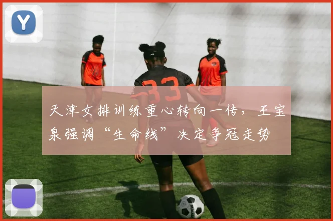 天津女排训练重心转向一传，王宝泉强调“生命线”决定争冠走势