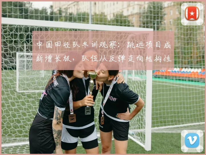 中国田径队冬训观察：跳远项目成新增长极，队伍从反弹走向结构性调整