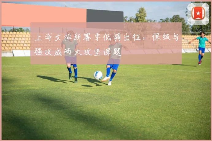 上海女排新赛季低调出征，保级与强攻成两大攻坚课题