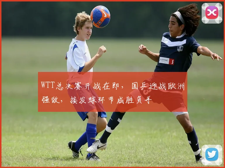 WTT总决赛开战在即，国乒迎战欧洲强敌，接发球环节成胜负手