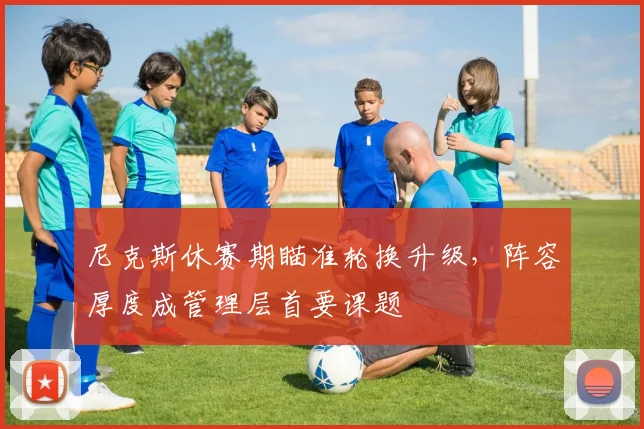 尼克斯休赛期瞄准轮换升级，阵容厚度成管理层首要课题