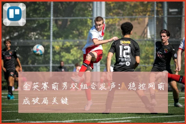 全英赛前男双组合发声：稳控网前成破局关键