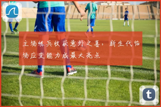 主场练兵收获意外之喜，新生代临场应变能力成最大亮点