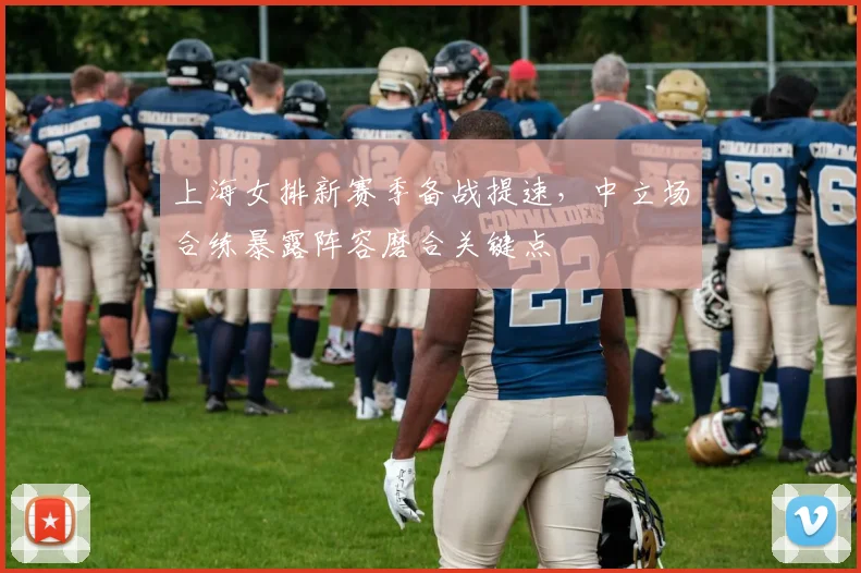 上海女排新赛季备战提速，中立场合练暴露阵容磨合关键点