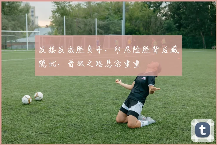 发接发成胜负手，印尼险胜背后藏隐忧，晋级之路悬念重重