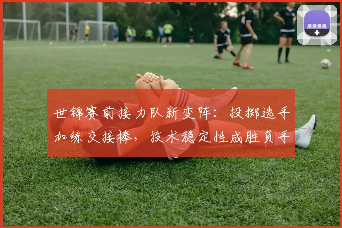 世锦赛前接力队新变阵：投掷选手加练交接棒，技术稳定性成胜负手