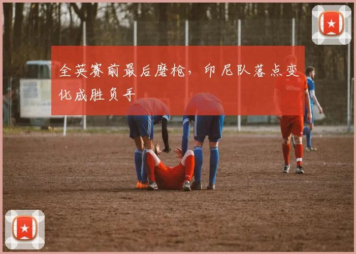 全英赛前最后磨枪，印尼队落点变化成胜负手