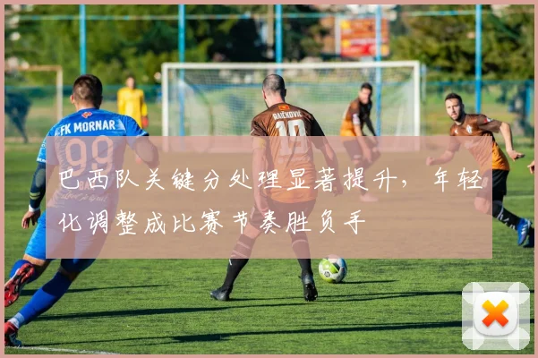 巴西队关键分处理显著提升，年轻化调整成比赛节奏胜负手