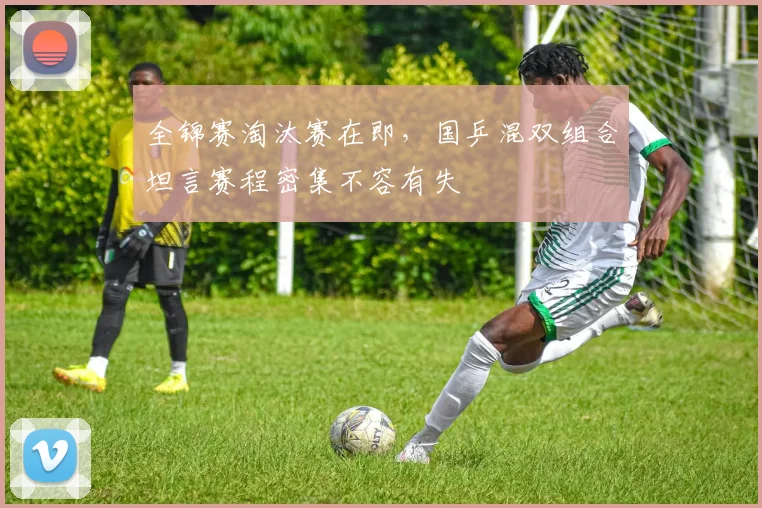 全锦赛淘汰赛在即，国乒混双组合坦言赛程密集不容有失
