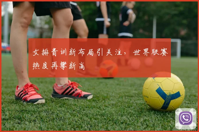 女排青训新布局引关注，世界联赛热度再攀新高