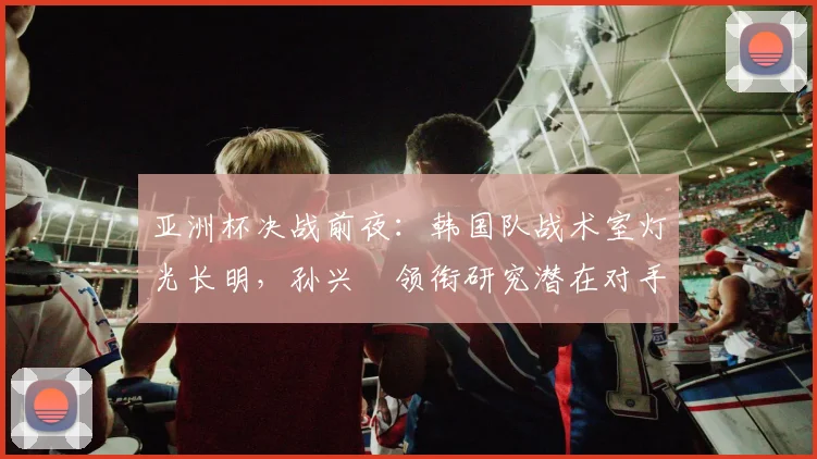 亚洲杯决战前夜：韩国队战术室灯光长明，孙兴慜领衔研究潜在对手