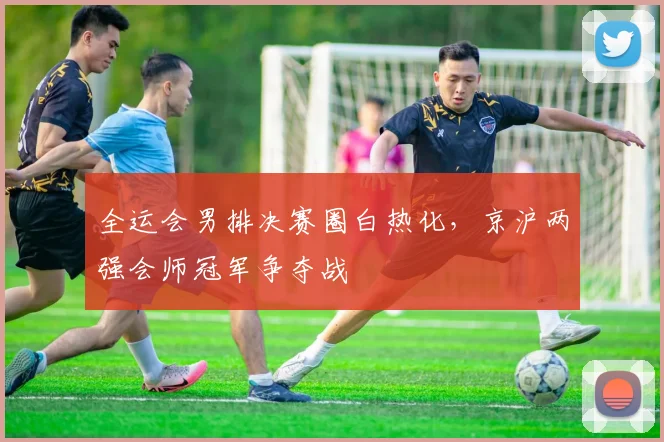 全运会男排决赛圈白热化，京沪两强会师冠军争夺战