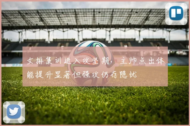 女排集训进入攻坚期，主帅点出体能提升显著但强攻仍存隐忧