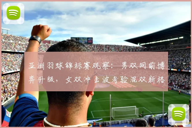 亚洲羽球锦标赛观察：男双网前博弈升级，女双冲击波考验混双新格局