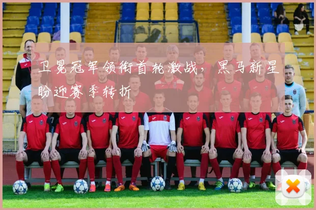 卫冕冠军领衔首轮激战，黑马新星盼迎赛季转折
