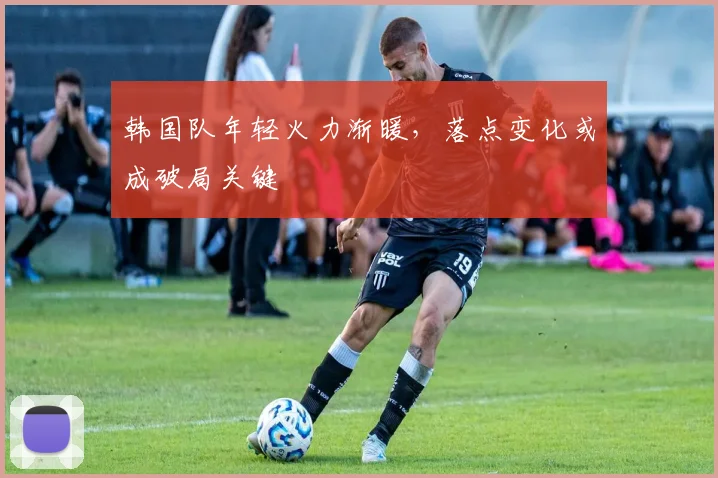 韩国队年轻火力渐暖，落点变化或成破局关键
