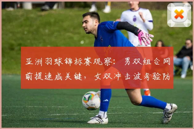 亚洲羽球锦标赛观察：男双组合网前提速成关键，女双冲击波考验防守体系