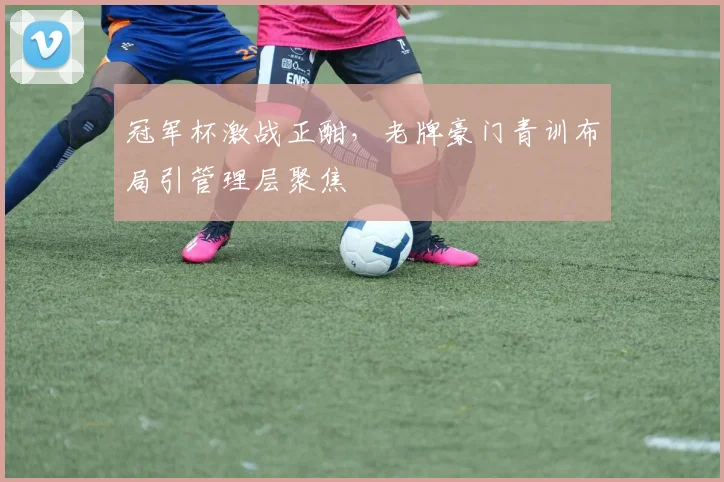 冠军杯激战正酣，老牌豪门青训布局引管理层聚焦