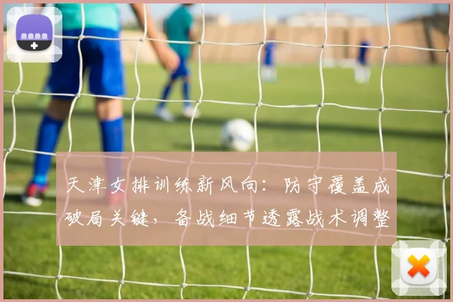 天津女排训练新风向：防守覆盖成破局关键，备战细节透露战术调整