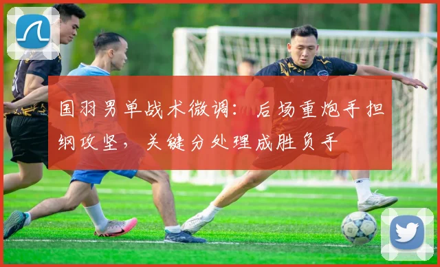 国羽男单战术微调：后场重炮手担纲攻坚，关键分处理成胜负手