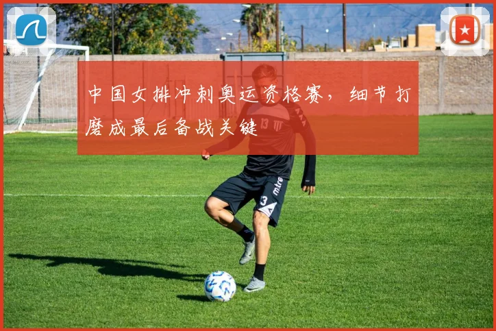中国女排冲刺奥运资格赛，细节打磨成最后备战关键