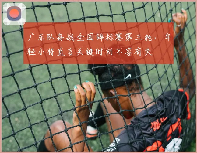 广东队备战全国锦标赛第三轮，年轻小将直言关键时刻不容有失