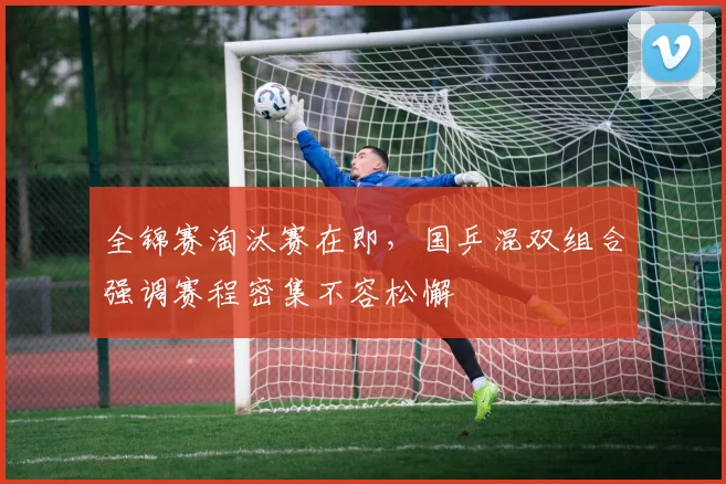 全锦赛淘汰赛在即，国乒混双组合强调赛程密集不容松懈