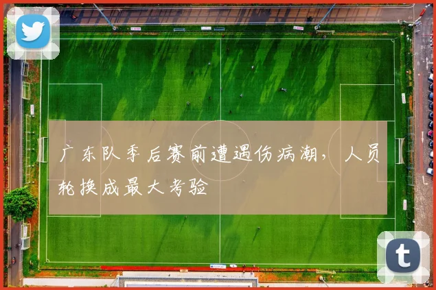 广东队季后赛前遭遇伤病潮，人员轮换成最大考验