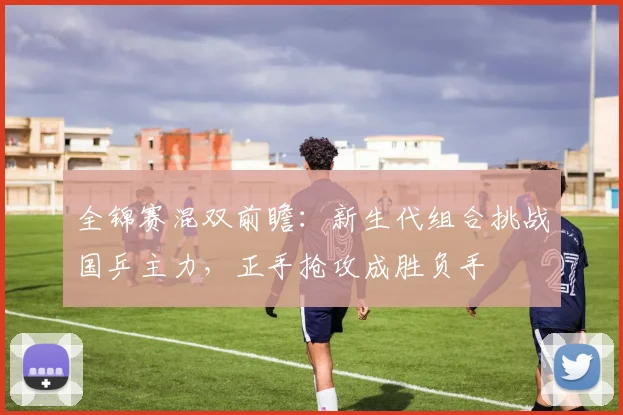 全锦赛混双前瞻：新生代组合挑战国乒主力，正手抢攻成胜负手