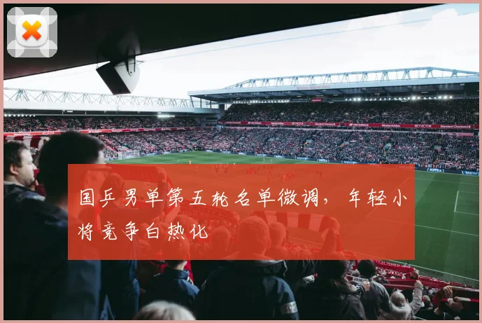 国乒男单第五轮名单微调，年轻小将竞争白热化