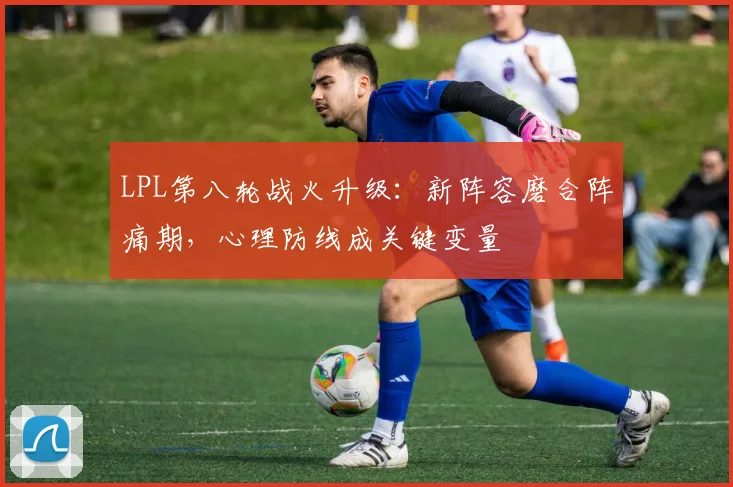 LPL第八轮战火升级：新阵容磨合阵痛期，心理防线成关键变量