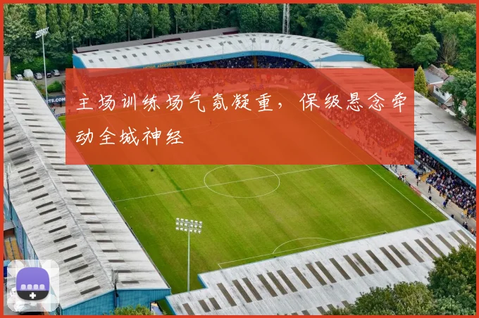 主场训练场气氛凝重，保级悬念牵动全城神经