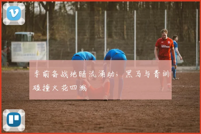季前备战地暗流涌动，黑马与青训碰撞火花四溅