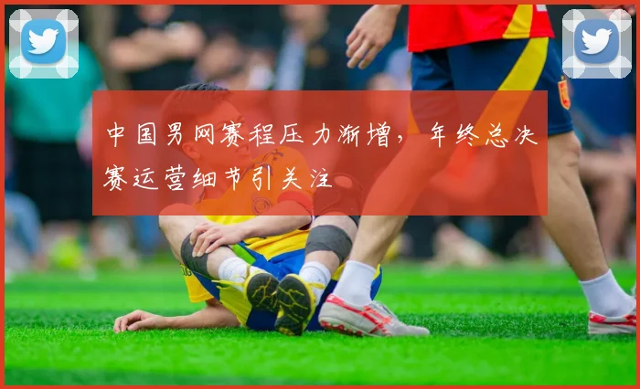中国男网赛程压力渐增，年终总决赛运营细节引关注