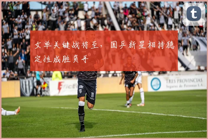 女单关键战将至，国乒新星相持稳定性成胜负手