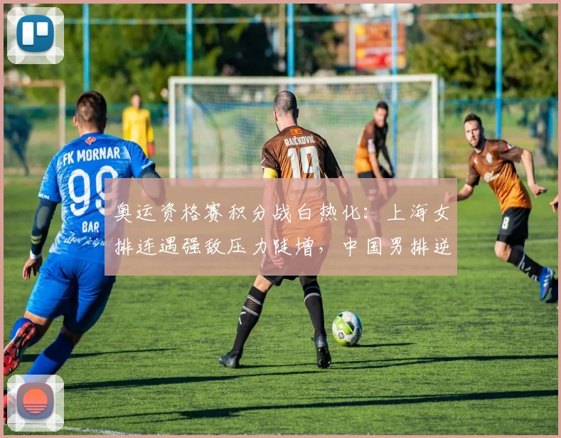 奥运资格赛积分战白热化：上海女排连遇强敌压力陡增，中国男排逆袭曙光犹存