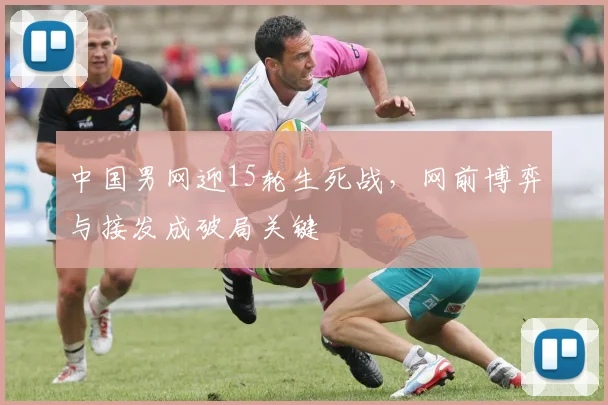 中国男网迎15轮生死战，网前博弈与接发成破局关键