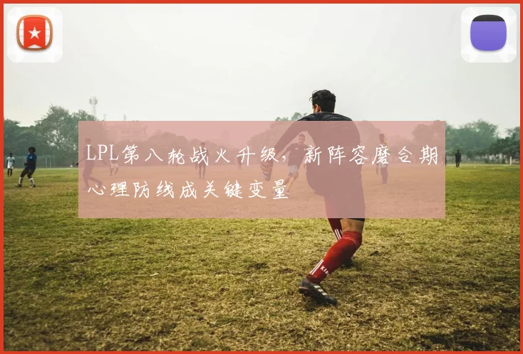 LPL第八轮战火升级，新阵容磨合期心理防线成关键变量