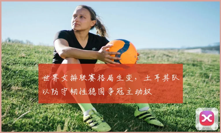 世界女排联赛格局生变，土耳其队以防守韧性稳固争冠主动权