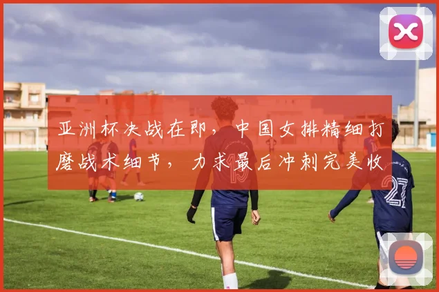 亚洲杯决战在即，中国女排精细打磨战术细节，力求最后冲刺完美收官